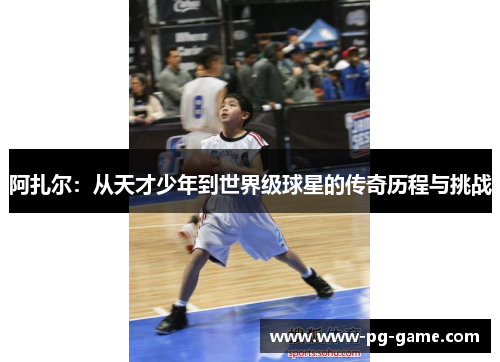 阿扎尔：从天才少年到世界级球星的传奇历程与挑战