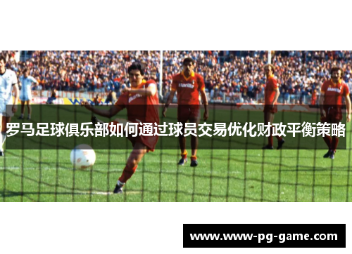 罗马足球俱乐部如何通过球员交易优化财政平衡策略 罗马足球俱乐部如何通过球员交易优化财政平衡策略