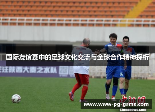 国际友谊赛中的足球文化交流与全球合作精神探析