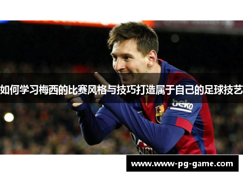 如何学习梅西的比赛风格与技巧打造属于自己的足球技艺