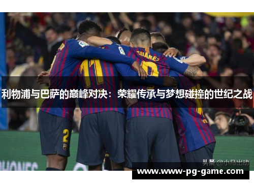 利物浦与巴萨的巅峰对决：荣耀传承与梦想碰撞的世纪之战