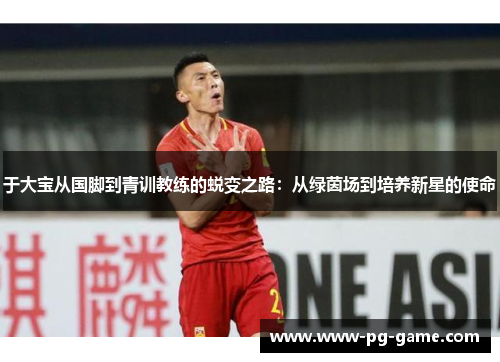 于大宝从国脚到青训教练的蜕变之路：从绿茵场到培养新星的使命