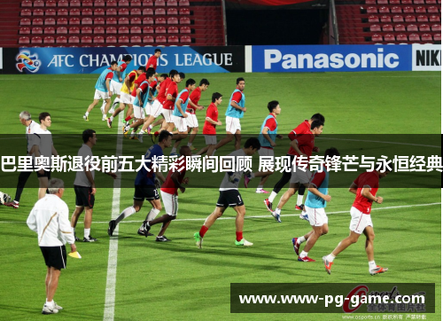 巴里奥斯退役前五大精彩瞬间回顾 展现传奇锋芒与永恒经典 巴里奥斯退役前五大精彩瞬间回顾 展现传奇锋芒与永恒经典