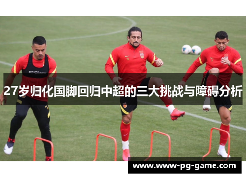 27岁归化国脚回归中超的三大挑战与障碍分析