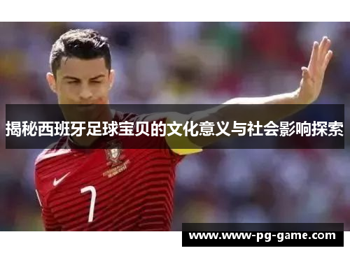 揭秘西班牙足球宝贝的文化意义与社会影响探索 揭秘西班牙足球宝贝的文化意义与社会影响探索
