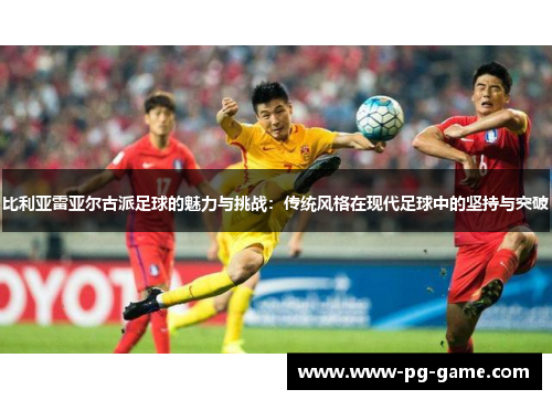 比利亚雷亚尔古派足球的魅力与挑战：传统风格在现代足球中的坚持与突破